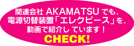 関連会社AKAMATSUでも電源切替装置エレクピースを動画で紹介しています！CHECK!